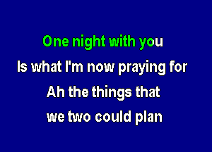 One night with you

Is what I'm now praying for

Ah the things that
we two could plan