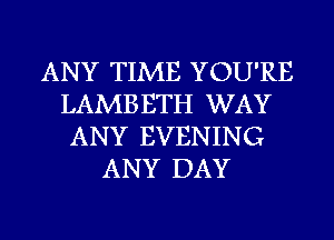 ANY TIME YOU'RE
LAMBETH WAY
ANY EVENING

ANY DAY