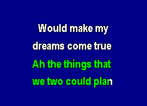 Would make my
dreams come true

Ah the things that
we two could plan