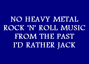 NO HEAVY METAL
ROCK 'N' ROLL MUSIC
FROM THE PAST
I'D RATHER JACK