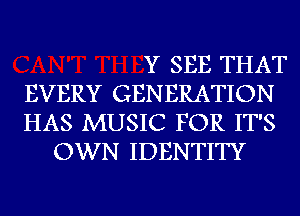 Y SEE THAT
EVERY GENERATION
HAS MUSIC FOR IT'S
OWN IDENTITY