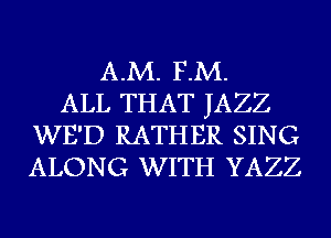 A.M. F.M.
ALL THAT JAZZ
WE'D RATHER SING
ALONG WITH YAZZ