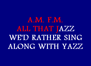 'AZZ
WE'D RATHER SING
ALONG WITH YAZZ