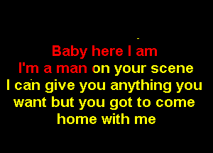 Baby here I am
I'm a man on your scene
I can give you anything you
want but you got to come
home with me