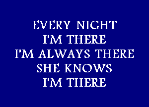 EVERY NIGHT
I'M THERE
I'M ALWAYS THERE
SHE KNOWS
I'M THERE