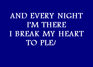 AND EVERY NIGHT
I'M THERE

I BREAK MY HEART
TO PLE!