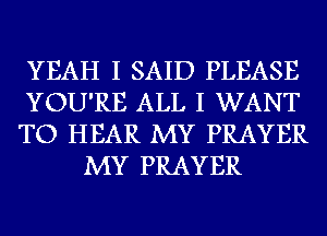 YEAH I SAID PLEASE

YOU'RE ALL I WANT

TO HEAR MY PRAYER
MY PRAYER