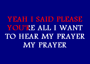 LE ALL I WANT
TO HEAR MY PRAYER
MY PRAYER