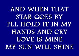 AND WHEN THAT
STAR GOES BY
I'LL HOLD IT IN MY
HANDS AND CRY
LOVE IS MINE
MY SUN WILL SHINE