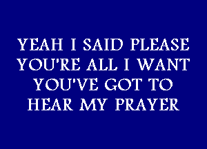 YEAH I SAID PLEASE
YOU'RE ALL I WANT
YOU'VE GOT TO
HEAR MY PRAYER