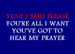 YOU'RE ALL I WANT
YOU'VE GOT TO
HEAR MY PRAYER