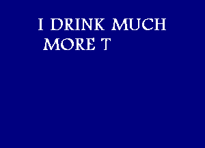 I DRINK MUCH
MORE T