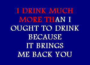 AN I
OUGHT TO DRINK
BECAUSE
IT BRINGS
ME BACK YOU