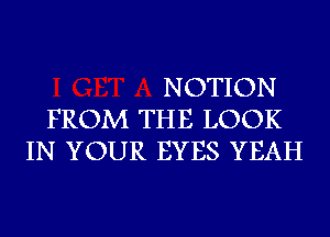 NOTION
FROM THE LOOK
IN YOUR EYES YEAH