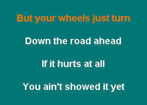 But your wheels just turn

Down the road ahead
If it hurts at all

You ain't showed it yet