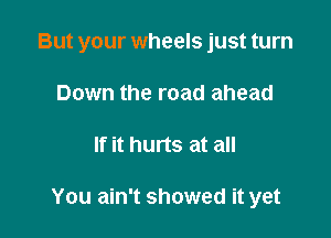 But your wheels just turn

Down the road ahead
If it hurts at all

You ain't showed it yet