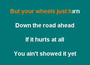 But your wheels just turn

Down the road ahead
If it hurts at all

You ain't showed it yet