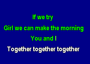 If we try

Girl we can make the morning

Youandl
Together together together