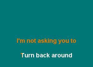 I'm not asking you to

Turn back around
