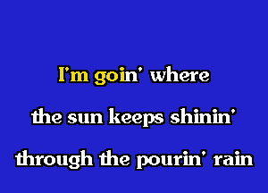I'm goin' where
the sun keeps shinin'

through the pourin' rain