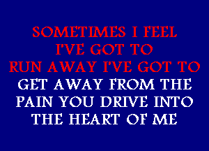 GET AWAY FROM THE
PAIN YOU DRIVE INTO
THE HEART OF ME