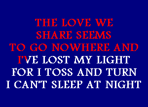 V'E LOST MY LIGHT
FOR I TOSS AND TURN
I CAN'T SLEEP AT NIGHT