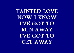 TAINTED LOVE
NOW I KNOW
I'VE GOT TO
RUN AWAY
I'VE GOT TO

GET AWAY l