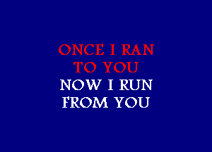 NOW I RUN
FROM YOU