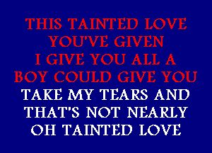 TAKE MY TEARS AND
THAT'S NOT NEARLY
OH TAINTED LOVE