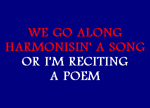 OR I'M RECITING
A POEM