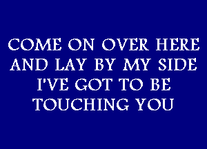 COME ON OVER HERE
AND LAY BY MY SIDE
I'VE GOT TO BE
TOUCHING YOU