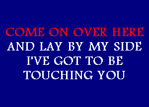 AND LAY BY MY SIDE
I'VE GOT TO BE
TOUCHING YOU