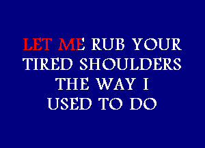 J RUB YOUR
TIRED SHOULDERS
THE WAY I
USED TO DO