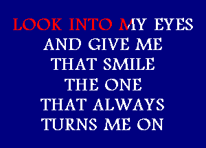 ,IY EYES
AND GIVE ME
THAT SMILE
THE ONE
THAT ALWAYS

TURNS ME ON I