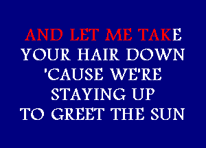 E

YOUR HAIR DOWN
'CAUSE WE'RE
STAYING UP

TO GREET THE SUN