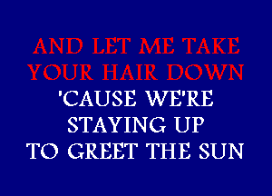 'CAUSE WE'RE
STAYING UP
TO GREET THE SUN