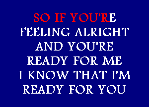 E
FEELING ALRIGHT
AND YOU'RE
READY FOR ME
I KNOW THAT I'M
READY FOR YOU