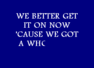 WE BETTER GET
IT ON NOW
'CAUSE WE GOT

A WHC

g