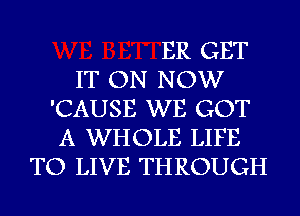 ER GET
IT ON NOW
'CAUSE WE GOT
A WHOLE LIFE
TO LIVE THROUGH