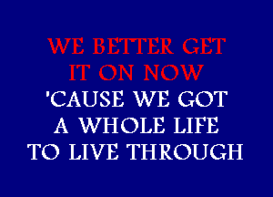 'CAUSE WE GOT
A WHOLE LIFE
TO LIVE THROUGH