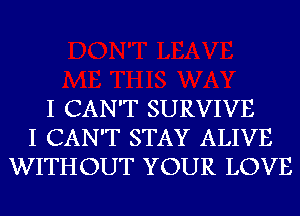 I CAN'T SURVIVE
I CAN'T STAY ALIVE
WITHOUT YOUR LOVE