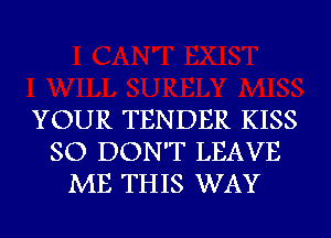 YOUR TENDER KISS
SO DON'T LEAVE
ME THIS WAY