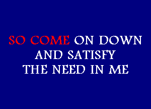 ON DOWN
AND SATISFY
THE NEED IN ME

g