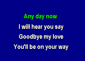 Any day now

I will hear you say

Goodbye my love
You'll be on your way