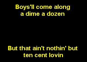 Boys'll come along
a dime a dozen

But that ain't nothin' but
ten cent Iovin