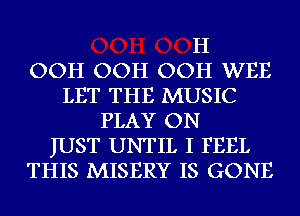 H
OOH OOH OOH WEE
LET THE MUSIC
PLAY ON
JUST UNTIL I FEEL
THIS MISERY IS GONE