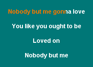 Nobody but me gonna love

You like you ought to be
Loved on

Nobody but me