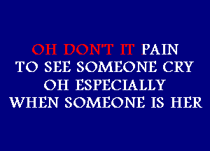 PAIN
TO SEE SOMEONE CRY
OH ESPECIALLY
WHEN SOMEONE IS HER