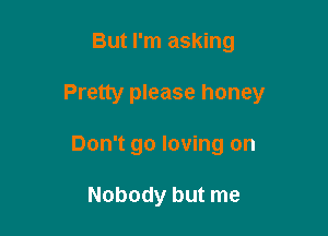 But I'm asking

Pretty please honey

Don't go loving on

Nobody but me