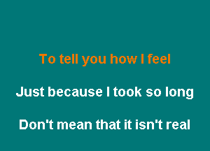 To tell you how I feel

Just because I took so long

Don't mean that it isn't real